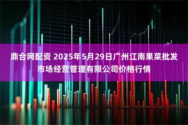鼎合网配资 2025年5月29日广州江南果菜批发市场经营管理有限公司价格行情