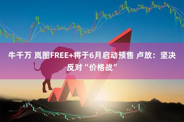 牛千万 岚图FREE+将于6月启动预售 卢放：坚决反对“价格战”