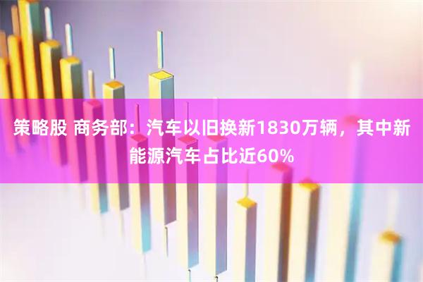 策略股 商务部：汽车以旧换新1830万辆，其中新能源汽车占比近60%