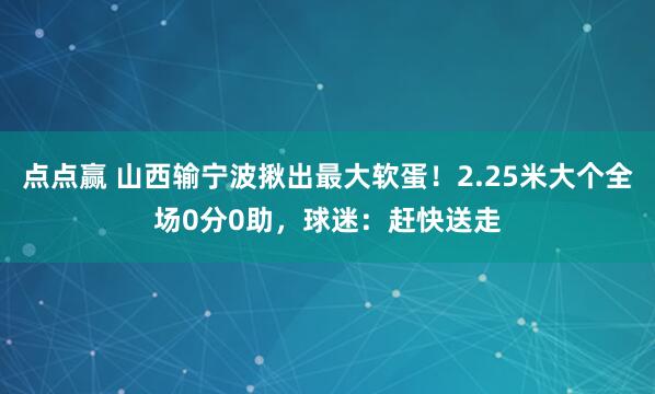 点点赢 山西输宁波揪出最大软蛋！2.25米大个全场0分0助，球迷：赶快送走