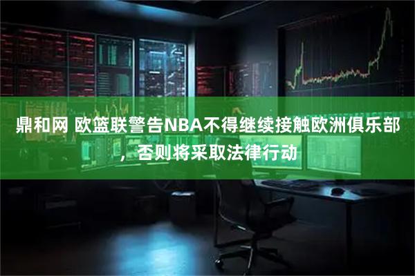 鼎和网 欧篮联警告NBA不得继续接触欧洲俱乐部，否则将采取法律行动