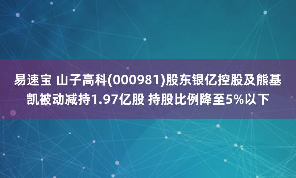 易速宝 山子高科(000981)股东银亿控股及熊基凯被动减持1.97亿股 持股比例降至5%以下