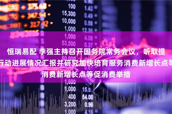 恒瑞易配 李强主持召开国务院常务会议，听取提振消费专项行动进展情况汇报并研究加快培育服务消费新增长点等促消费举措