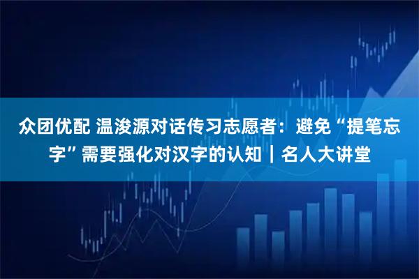 众团优配 温浚源对话传习志愿者：避免“提笔忘字”需要强化对汉字的认知｜名人大讲堂