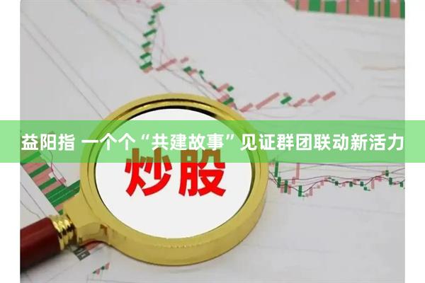 益阳指 一个个“共建故事”见证群团联动新活力