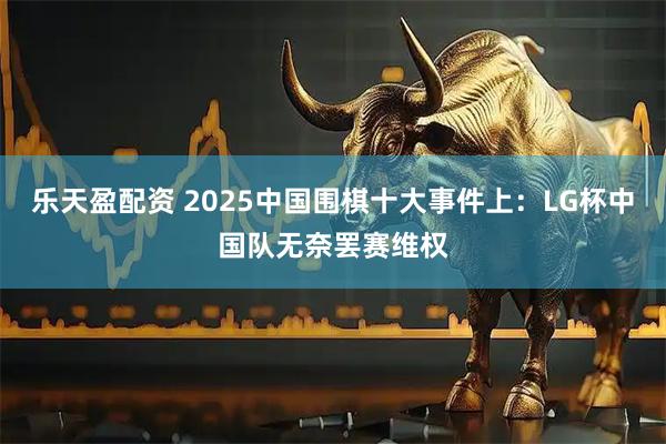 乐天盈配资 2025中国围棋十大事件上：LG杯中国队无奈罢赛维权