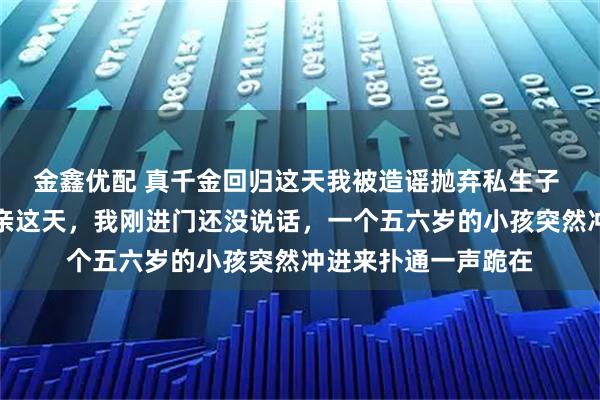 金鑫优配 真千金回归这天我被造谣抛弃私生子 纪敏纪纯雪纪霖认亲这天，我刚进门还没说话，一个五六岁的小孩突然冲进来扑通一声跪在