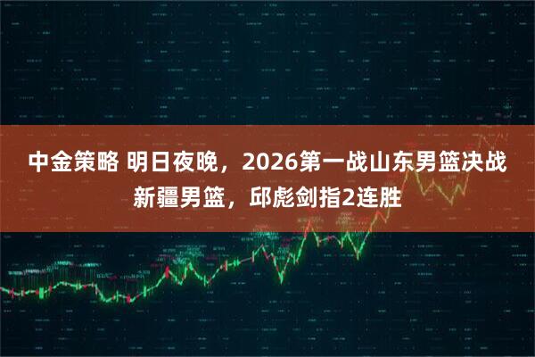 中金策略 明日夜晚，2026第一战山东男篮决战新疆男篮，邱彪剑指2连胜