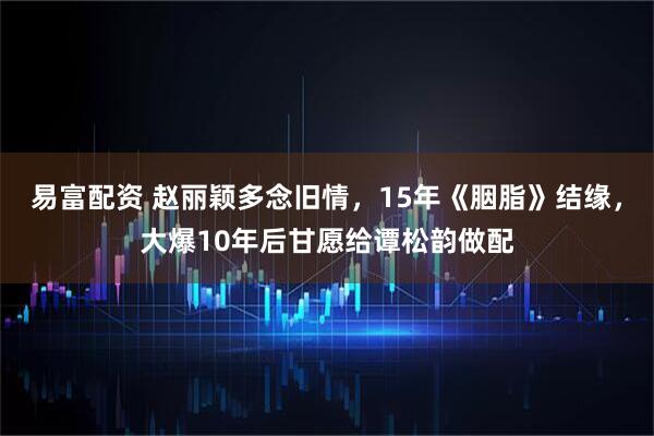 易富配资 赵丽颖多念旧情，15年《胭脂》结缘，大爆10年后甘愿给谭松韵做配