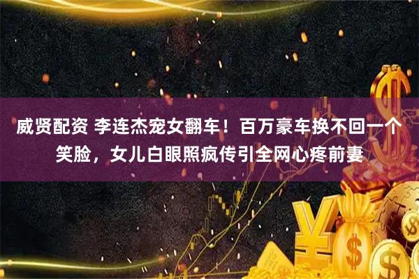 威贤配资 李连杰宠女翻车！百万豪车换不回一个笑脸，女儿白眼照疯传引全网心疼前妻