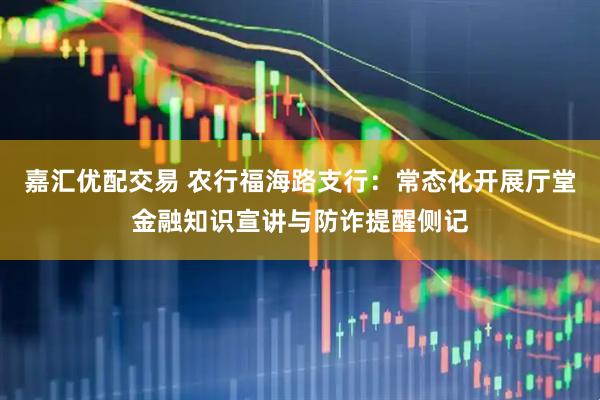 嘉汇优配交易 农行福海路支行：常态化开展厅堂金融知识宣讲与防诈提醒侧记