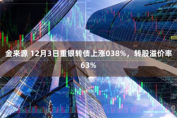 金来源 12月3日重银转债上涨038%，转股溢价率63%
