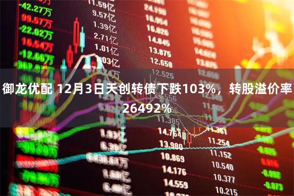 御龙优配 12月3日天创转债下跌103%，转股溢价率26492%