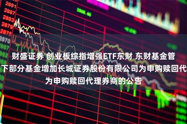 财盛证券 创业板综指增强ETF东财 东财基金管理有限公司旗下部分基金增加长城证券股份有限公司为申购赎回代理券商的公告