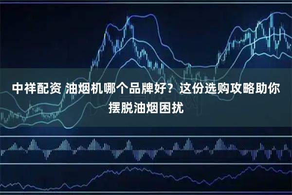 中祥配资 油烟机哪个品牌好？这份选购攻略助你摆脱油烟困扰